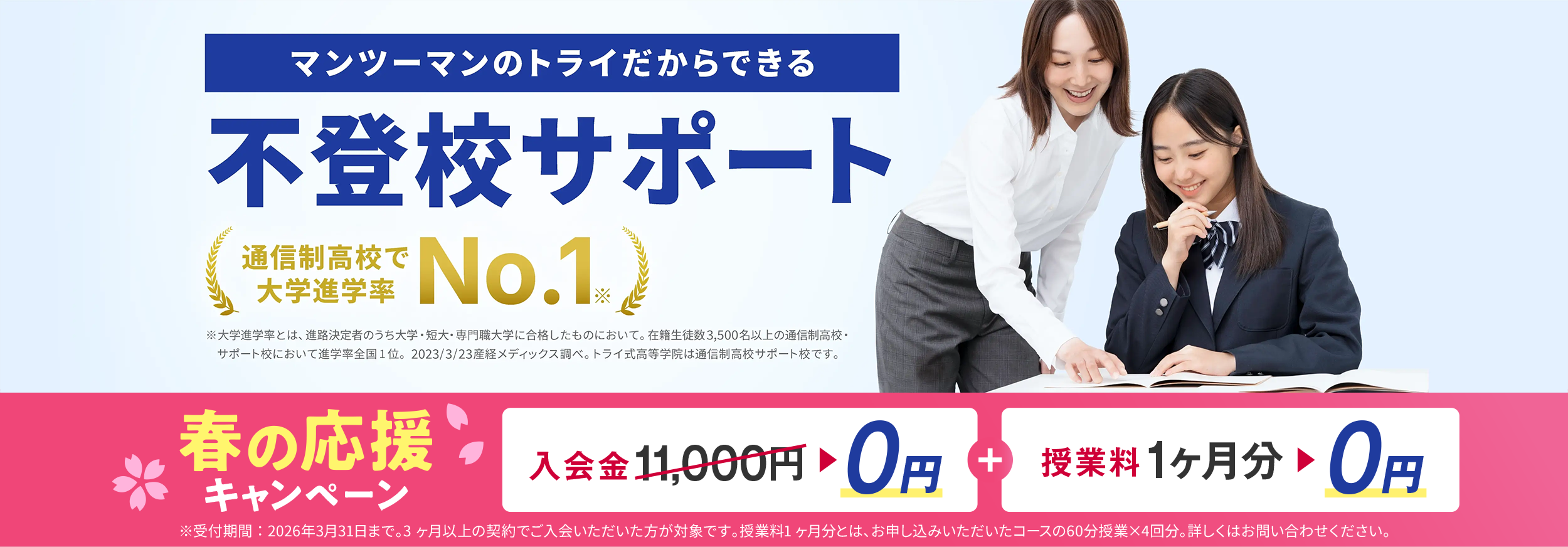 マンツーマンのトライだからできる 不登校サポート 通信制高校で大学進学率No.1 ※⼤学進学率とは、進路決定者のうち⼤学・短⼤・専⾨職⼤学に合格したものにおいて。在籍⽣徒数3,500名以上の通信制⾼校・サポート校において進学率全国1位。2023/3/23 産経メディックス調べ。トライ式⾼等学院は通信制⾼校サポート校です。